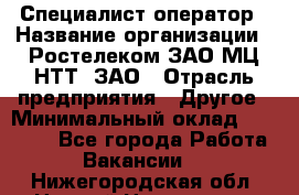 Специалист-оператор › Название организации ­ Ростелеком ЗАО МЦ НТТ, ЗАО › Отрасль предприятия ­ Другое › Минимальный оклад ­ 20 000 - Все города Работа » Вакансии   . Нижегородская обл.,Нижний Новгород г.